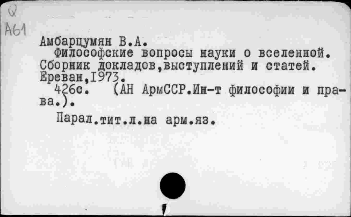 ﻿А 64
Аыбарцумян В.А.
Философские вопросы науки о вселенной. Сборник докладов,выступлений и статей. Ереван,1973.
426с. (АН АрмССР.Ин-т философии и права.).
Парал.тит.л.на арм.яз.